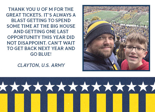 Testimonial from Clayton with an image of him and a boy that reads: Thank you U of M for the great tickets. It’s always a blast getting to spend some time at the Big House and getting one last opportunity this year did not disappoint. Can’t wait to get back next year and Go Blue!  Clayton, U.S. Army 
