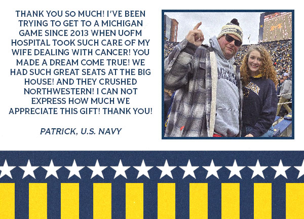 Testimonial from Patrick with an image of him and a gril at a Michigan game: Thank you so much! I've been trying to get to a Michigan game since 2013 when UofM hospital took such care of my wife dealing with cancer! You made a dream come true! We had such great seats at the BIG house! And they CRUSHED northwestern! I can not express how much we appreciate this gift! Thank you!  Patrick, U.S. Navy