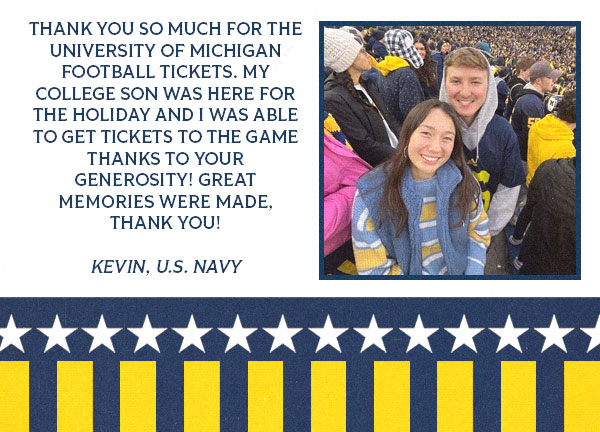 Photo of Kevin and a women with copy of a testimonial that reads: Thank you so much for the University of Michigan football tickets. My college son was here for the holiday and I was able to get tickets to the game thanks to your generosity! Great memories were made, thank you!  Kevin, U.S. Navy