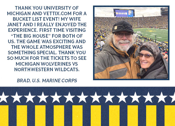 Testimonial from Brad with an image of him and a woman that reads: Thank you University of Michigan and VetTix.com for a bucket list event! My wife Janet and I really enjoyed the experience. First time visiting “The Big House” for both of us. The game was exciting and the whole atmosphere was something special. Thank you so much for the tickets to see Michigan Wolverines vs Northwestern Wildcats.  Brad, U.S. Marine Corps