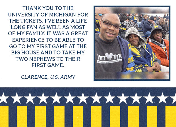 Testimonial from Clarence with an image of a boy and girl with a testimonial that reads: Thank you to the University of Michigan for the tickets. I’ve been a life long fan as well as most of my family. It was a great experience to be able to go to my first game at the Big House and to take my two nephewS to their first game.  Clarence, U.S. Army